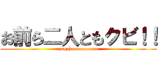 お前ら二人ともクビ！！ (pugyhaaaaaaaaaaa)