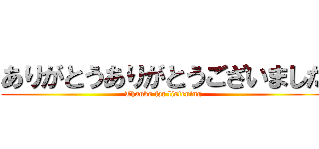 ありがとうありがとうございました (Thanks for listening)