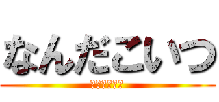 なんだこいつ (なんだこいつ)