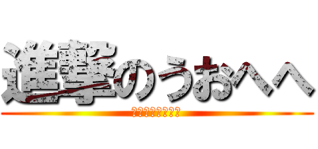 進撃のうおへへ (うおへへへへへへ)