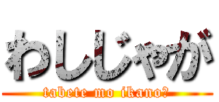 わしじゃが (tabete mo ikano?)