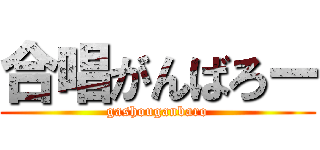 合唱がんばろー (gashouganbaro)