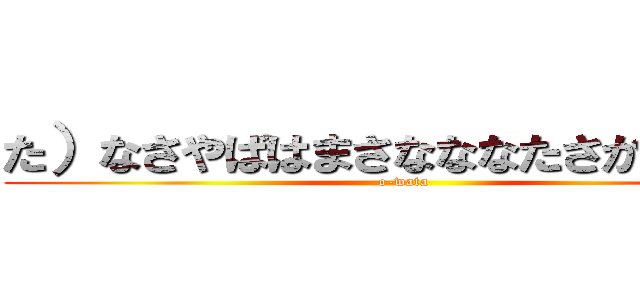 た）なさやばはまさなななたさかたしまさ (o-wata)