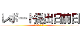 レポート提出日前日 (attack on )