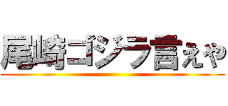 尾崎ゴジラ言えや ()