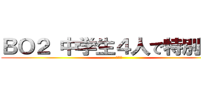 ＢＯ２ 中学生４人で特別企画 (ＢＯ２)