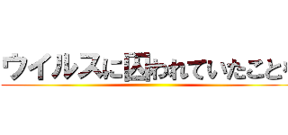 ウイルスに囚われていたことを ()