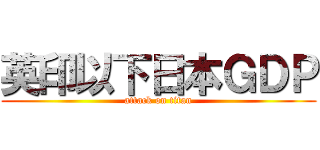 英印以下日本ＧＤＰ (attack on titan)