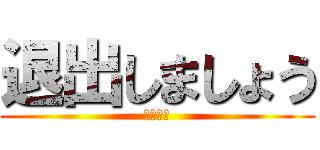 退出しましょう (サヨナラ)