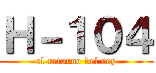 Ｈ－１０４ (el retorno del rey)