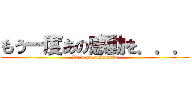 もう一度あの感動を．．． (Let's go to Karaoke)
