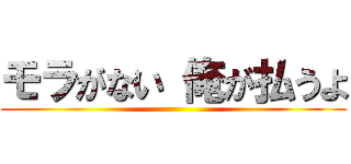 モラがない 俺が払うよ ()
