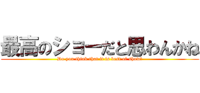 最高のショーだと思わんかね (Do you think that it is best of show?)