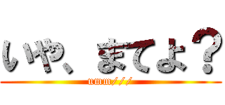 いや、まてよ？ (umm///)