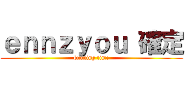 ｅｎｎｚｙｏｕ 確定 (burning time)