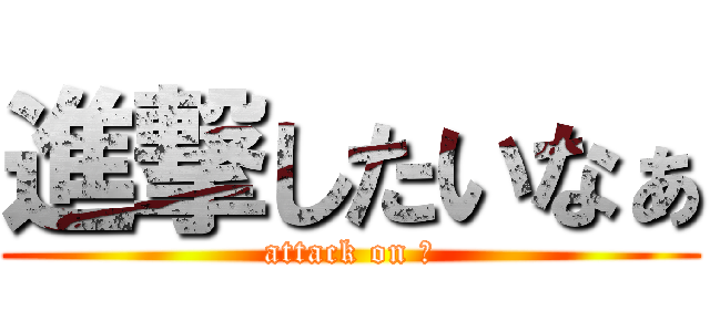 進撃したいなぁ (attack on ?)
