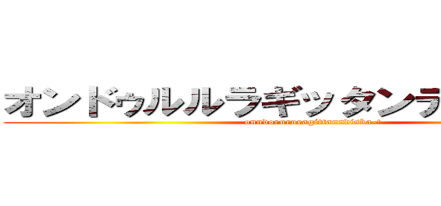 オンドゥルルラギッタンディスカー！ (onndorururagittanndiska-!)
