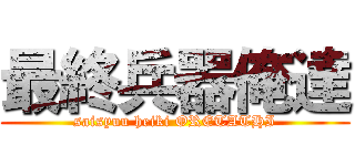 最終兵器俺達 (saisyuu heiki ORETATHI)