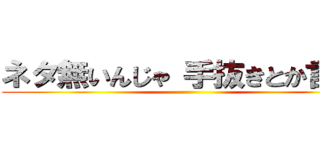 ネタ無いんじゃ 手抜きとか言うな ()