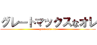 グレートマックスなオレ (grate max ore)