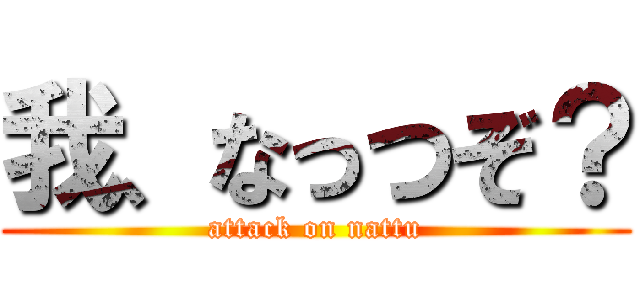 我、なっつぞ？ (attack on nattu)