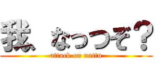 我、なっつぞ？ (attack on nattu)