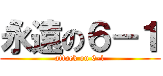 永遠の６－１ (attack on 6-1)