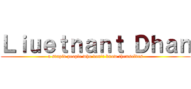 Ｌｉｕｅｔｎａｎｔ Ｄｈａｎ (a stupid people who don't know themselves)