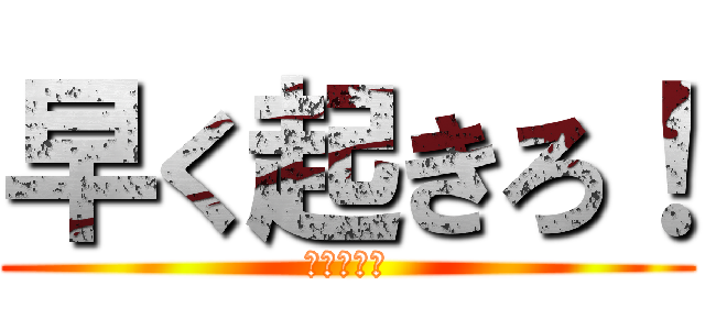 早く起きろ！ (起きろ！！)