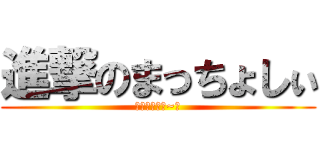進撃のまっちょしぃ (とぅっとぅる~☆)