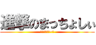 進撃のまっちょしぃ (とぅっとぅる~☆)