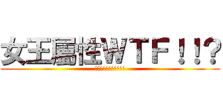 女王屬性ＷＴＦ！！？ (～～～～～～～～～～～)