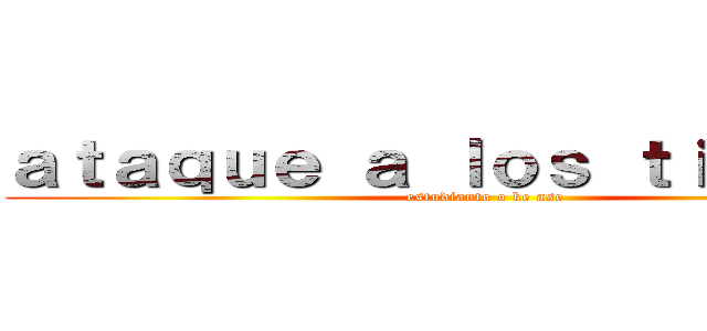 ａｔａｑｕｅ ａ ｌｏｓ ｔｉｔａｎｅｓ (estudianto o ke ase)
