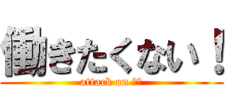 働きたくない！ (attack on 仕事)