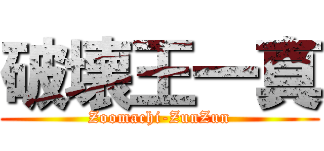 破壊王一真 (Zoomachi-ZunZun)