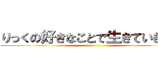 りっくの好きなことで生きていきたい ()