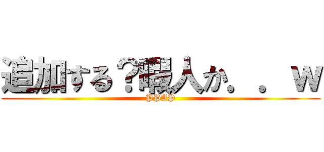 追加する？暇人か．．ｗ (PPAP)