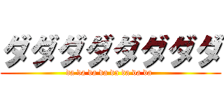 ダダダダダダダダ (da da da da da da da da )