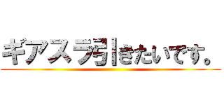 ギアスラ引きたいです。 ()