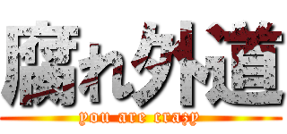 腐れ外道 (you are crazy)