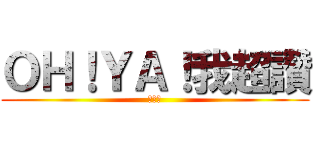 ＯＨ！ＹＡ！我超讚 (我好讚)