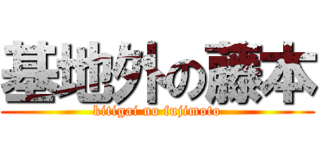 基地外の藤本 (kitigai no fujimoto)
