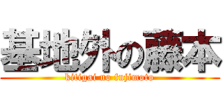 基地外の藤本 (kitigai no fujimoto)