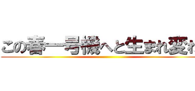 この春一号機へと生まれ変わる ()