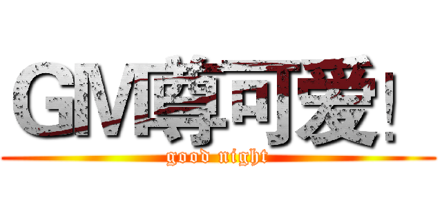 ＧＭ尊可爱！ (good night)