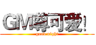 ＧＭ尊可爱！ (good night)