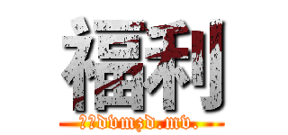 福利 (啊；dvmzd.mv.)