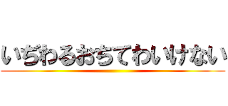 いぢわるおちてわいけない ()