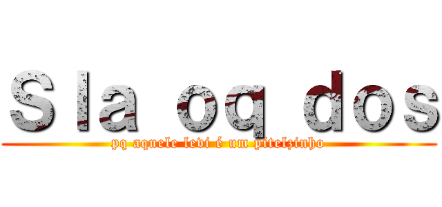 Ｓｌａ ｏｑ ｄｏｓ (pq aquele levi é um pitelzinho)