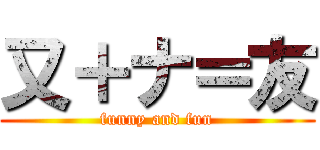 又＋ナ＝友 (funny and fun)